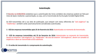 54
O Decreto no 8.683/2016 estabelece que a autenticação dos livros contábeis das empresas poderá ser feita por
meio do Sped, mediante a apresentação, ou seja, com a transmissão da Escrituração Contábil Digital (ECD).
As ECD transmitidas até a sua data de publicação, que estejam com status diferentes de “sob exigência” ou
“indeferidas”, também serão automaticamente consideradas autenticadas.
1 - ECD de empresas transmitidas após 25 de fevereiro de 2016: Autenticadas no momento da transmissão.
2 - ECD de empresas transmitidas até 25 de fevereiro de 2016: Autenticadas no momento da transmissão,
exceto se estiverem "sob exigência" ou "indeferidas". No caso de estarem "sob exigência", devem ser sanadas as
exigências e deve ser transmitida a ECD substituta.
3 - O recibo de transmissão é o comprovante da autenticação.
Autenticação
 