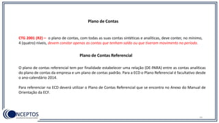 Plano de Contas
CTG 2001 (R2) – o plano de contas, com todas as suas contas sintéticas e analíticas, deve conter, no mínimo,
4 (quatro) níveis, devem constar apenas as contas que tenham saldo ou que tiveram movimento no período.
56
Plano de Contas Referencial
O plano de contas referencial tem por finalidade estabelecer uma relação (DE-PARA) entre as contas analíticas
do plano de contas da empresa e um plano de contas padrão. Para a ECD o Plano Referencial é facultativo desde
o ano-calendário 2014.
Para referenciar na ECD deverá utilizar o Plano de Contas Referencial que se encontra no Anexo do Manual de
Orientação da ECF.
 