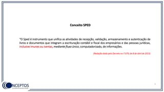 “O Sped é instrumento que unifica as atividades de recepção, validação, armazenamento e autenticação de
livros e documentos que integram a escrituração contábil e fiscal dos empresários e das pessoas jurídicas,
inclusive imunes ou isentas, mediante fluxo único, computadorizado, de informações.
(Redação dada pelo Decreto no 7.979, de 8 de abril de 2013)
Conceito SPED
6
 