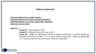 |I050|01012004|01|S|1|2328A||ATIVO|
|I050|01012004|01|S|2|2328.1|2328A|DISPONIVEL|
|I050|03012006|01|A|3|2328.1.0001|2328.1|BANCOS|
|I051|10||1.01.01.02.00|
|I052||1.1|
Código de Aglutinação
Campo 01 – Tipo de Registro: I052
Campo 02 – Código do Centro de Custo: não há.
Campo 03 – Código de Aglutinação Utilizado no Balanço Patrimonial e na Demonstração do
Resultado do Exercício no Bloco J: 1.1 (a conta “Bancos” ficará sob o código de aglutinação
“1.1” no balanço patrimonial, que indicará o total do “Disponível”).
63
 