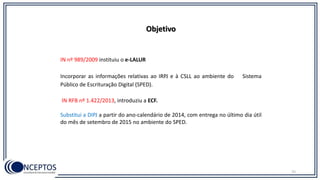 IN nº 989/2009 instituiu o e-LALUR
Incorporar as informações relativas ao IRPJ e à CSLL ao ambiente do Sistema
Público de Escrituração Digital (SPED).
IN RFB nº 1.422/2013, introduziu a ECF.
Substitui a DIPJ a partir do ano-calendário de 2014, com entrega no último dia útil
do mês de setembro de 2015 no ambiente do SPED.
75
Objetivo
 