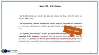Sped ECF - DIPJ Digital
- ao detalhamento dos ajustes da base de cálculo da CSL, mediante tabela de
adições e exclusões,
- aos registros de controle de todos os valores a excluir, adicionar ou compensar
em exercícios subsequentes, inclusive prejuízo fiscal e base de cálculo negativa da
CSL;
- aos registros, lançamentos e ajustes que forem necessários para a observância de
preceitos da lei tributária relativos à determinação do lucro real e da base de
cálculo da CSL, quando não devam, por sua natureza exclusivamente fiscal, constar
da escrituração comercial, ou seja, diferentes dos lançamentos dessa escrituração.
77
 