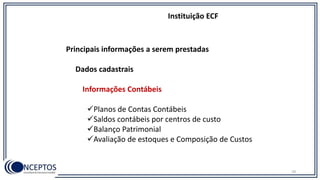Principais informações a serem prestadas
Dados cadastrais
Informações Contábeis
Planos de Contas Contábeis
Saldos contábeis por centros de custo
Balanço Patrimonial
Avaliação de estoques e Composição de Custos
Instituição ECF
78
 