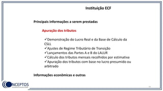 Principais informações a serem prestadas
Apuração dos tributos
Demonstração do Lucro Real e da Base de Cálculo da
CSLL
Ajustes de Regime Tributário de Transição
Lançamentos das Partes A e B do LALUR
Cálculo dos tributos mensais recolhidos por estimativa
Apuração dos tributos com base no lucro presumido ou
arbitrado
Informações econômicas e outras
Instituição ECF
79
 