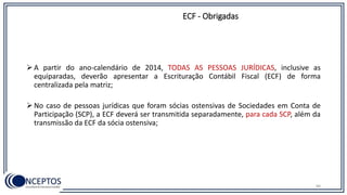 ECF - Obrigadas
 A partir do ano-calendário de 2014, TODAS AS PESSOAS JURÍDICAS, inclusive as
equiparadas, deverão apresentar a Escrituração Contábil Fiscal (ECF) de forma
centralizada pela matriz;
 No caso de pessoas jurídicas que foram sócias ostensivas de Sociedades em Conta de
Participação (SCP), a ECF deverá ser transmitida separadamente, para cada SCP, além da
transmissão da ECF da sócia ostensiva;
84
 