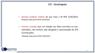 • pessoas jurídicas inativas de que trata a IN RFB 1536/2014;
(Redação dada pela IN RFB 1524/2014)
• imunes e isentas que, em relação aos fatos ocorridos no ano-
calendário, não tenham sido obrigadas à apresentação da EFD
Contribuições.
(Redação dada pela IN RFB 1524/2014)
ECF - Desobrigadas
86
 