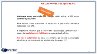 ADE COFIS nº 60 de 31 de Agosto de 2015
Assinatura como procurador: O contador pode assinar a ECF como
contador e procurador.
Para assinar como procurador, é necessária a procuração eletrônica
cadastrada no e-CAC.
É importante ressaltar que o serviço ECF –Escrituração Contábil Fiscal –
deve estar explicitamente habilitado na procuração eletrônica.
Isso não é automático, ou seja, se a empresa já possuía a procuração
eletrônica, é necessário solicitar a habilitação do serviço ECF.
92
 