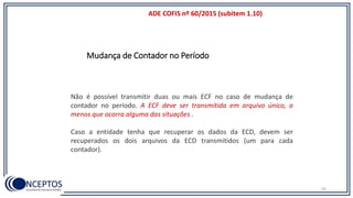 ADE COFIS nº 60/2015 (subitem 1.10)
95
Não é possível transmitir duas ou mais ECF no caso de mudança de
contador no período. A ECF deve ser transmitida em arquivo único, a
menos que ocorra alguma das situações .
Caso a entidade tenha que recuperar os dados da ECD, devem ser
recuperados os dois arquivos da ECD transmitidos (um para cada
contador).
Mudança de Contador no Período
 