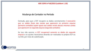 ADE COFIS nº 60/2015 (subitem 1.10)
96
Contudo, para que a ECF recupere os dados corretamente é necessário
que os saldos finais das contas que aparecem no primeiro arquivo
(primeiro contador) sejam iguais aos saldos inciais dessas mesmas contas
que aparecem no segundo arquivo (segundo contador).
Se isso não ocorrer, a ECF recuperará somente os dados do segundo
arquivo e os ajustes necessários deverão ser realizados na própria ECF ou
na ECD, por meio de substituição.
Mudança de Contador no Período
 