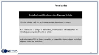 Penalidades
Omissões, Inexatidões, Incorreções, Dispensa e Redução
3%, não inferior a R$ 100,00 do valor omitido, inexato ou incorreto;
Não será devida se corrigir as inexatidões, incorreções ou omissões antes de
iniciado qualquer procedimento de ofício;
será reduzida em 50% se forem corrigidas as inexatidões, incorreções u omissões
no prazo fixado em intimação;
99
 