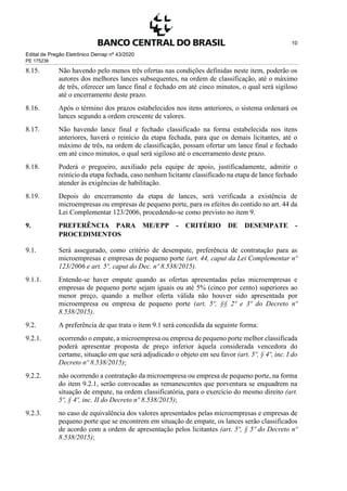 Edital de Pregão Eletrônico Demap nº 43/2020
PE 175236
10
8.15. Não havendo pelo menos três ofertas nas condições definidas neste item, poderão os
autores dos melhores lances subsequentes, na ordem de classificação, até o máximo
de três, oferecer um lance final e fechado em até cinco minutos, o qual será sigiloso
até o encerramento deste prazo.
8.16. Após o término dos prazos estabelecidos nos itens anteriores, o sistema ordenará os
lances segundo a ordem crescente de valores.
8.17. Não havendo lance final e fechado classificado na forma estabelecida nos itens
anteriores, haverá o reinício da etapa fechada, para que os demais licitantes, até o
máximo de três, na ordem de classificação, possam ofertar um lance final e fechado
em até cinco minutos, o qual será sigiloso até o encerramento deste prazo.
8.18. Poderá o pregoeiro, auxiliado pela equipe de apoio, justificadamente, admitir o
reinício da etapa fechada, caso nenhum licitante classificado na etapa de lance fechado
atender às exigências de habilitação.
8.19. Depois do encerramento da etapa de lances, será verificada a existência de
microempresas ou empresas de pequeno porte, para os efeitos do contido no art. 44 da
Lei Complementar 123/2006, procedendo-se como previsto no item 9.
9. PREFERÊNCIA PARA ME/EPP - CRITÉRIO DE DESEMPATE -
PROCEDIMENTOS
9.1. Será assegurado, como critério de desempate, preferência de contratação para as
microempresas e empresas de pequeno porte (art. 44, caput da Lei Complementar nº
123/2006 e art. 5º, caput do Dec. nº 8.538/2015).
9.1.1. Entende-se haver empate quando as ofertas apresentadas pelas microempresas e
empresas de pequeno porte sejam iguais ou até 5% (cinco por cento) superiores ao
menor preço, quando a melhor oferta válida não houver sido apresentada por
microempresa ou empresa de pequeno porte (art. 5º, §§ 2º e 3º do Decreto nº
8.538/2015).
9.2. A preferência de que trata o item 9.1 será concedida da seguinte forma:
9.2.1. ocorrendo o empate, a microempresa ou empresa de pequeno porte melhor classificada
poderá apresentar proposta de preço inferior àquela considerada vencedora do
certame, situação em que será adjudicado o objeto em seu favor (art. 5º, § 4º, inc. I do
Decreto nº 8.538/2015);
9.2.2. não ocorrendo a contratação da microempresa ou empresa de pequeno porte, na forma
do item 9.2.1, serão convocadas as remanescentes que porventura se enquadrem na
situação de empate, na ordem classificatória, para o exercício do mesmo direito (art.
5º, § 4º, inc. II do Decreto nº 8.538/2015);
9.2.3. no caso de equivalência dos valores apresentados pelas microempresas e empresas de
pequeno porte que se encontrem em situação de empate, os lances serão classificados
de acordo com a ordem de apresentação pelos licitantes (art. 5º, § 5º do Decreto nº
8.538/2015);
 