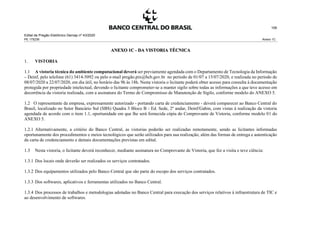 Edital de Pregão Eletrônico Demap nº 43/2020
PE 175236 Anexo 1C
106
ANEXO 1C - DA VISTORIA TÉCNICA
1. VISTORIA
1.1 A vistoria técnica do ambiente computacional deverá ser previamente agendada com o Departamento de Tecnologia da Informação
– Deinf, pelo telefone (61) 3414-5092 ou pelo e-mail pregão.pix@bcb.gov.br no período de 01/07 a 15/07/2020, e realizada no período de
08/07/2020 a 22/07/2020, em dia útil, no horário das 9h às 18h. Nesta vistoria o licitante poderá obter acesso para consulta à documentação
protegida por propriedade intelectual, devendo o licitante comprometer-se a manter sigilo sobre todas as informações a que teve acesso em
decorrência da vistoria realizada, com a assinatura do Termo de Compromisso de Manutenção de Sigilo, conforme modelo do ANEXO 5.
1.2 O representante da empresa, expressamente autorizado - portando carta de credenciamento - deverá comparecer ao Banco Central do
Brasil, localizado no Setor Bancário Sul (SBS) Quadra 3 Bloco B - Ed. Sede, 2º andar, Deinf/Gabin, com vistas à realização da vistoria
agendada de acordo com o item 1.1, oportunidade em que lhe será fornecida cópia do Comprovante de Vistoria, conforme modelo 01 do
ANEXO 5.
1.2.1 Alternativamente, a critério do Banco Central, as vistorias poderão ser realizadas remotamente, sendo as licitantes informadas
oportunamente dos procedimentos e meios tecnológicos que serão utilizados para sua realização, além das formas de entrega e autenticação
da carta de credenciamento e demais documentações previstas em edital.
1.3 Nesta vistoria, o licitante deverá reconhecer, mediante assinatura no Comprovante de Vistoria, que fez a visita e teve ciência:
1.3.1 Dos locais onde deverão ser realizados os serviços contratados.
1.3.2 Dos equipamentos utilizados pelo Banco Central que são parte do escopo dos serviços contratados.
1.3.3 Dos softwares, aplicativos e ferramentas utilizados no Banco Central.
1.3.4 Dos processos de trabalhos e metodologias adotadas no Banco Central para execução dos serviços relativos à infraestrutura de TIC e
ao desenvolvimento de softwares.
 