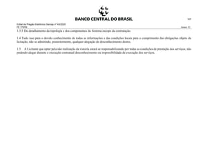 Edital de Pregão Eletrônico Demap nº 43/2020
PE 175236 Anexo 1C
107
1.3.5 Do detalhamento da topologia e dos componentes do Sistema escopo da contratação.
1.4 Tudo isso para o devido conhecimento de todas as informações e das condições locais para o cumprimento das obrigações objeto da
licitação, não se admitindo, posteriormente, qualquer alegação de desconhecimento destes.
1.5 A Licitante que optar pela não realização da vistoria estará se responsabilizando por todas as condições de prestação dos serviços, não
podendo alegar durante a execução contratual desconhecimento ou impossibilidade de execução dos serviços.
 
