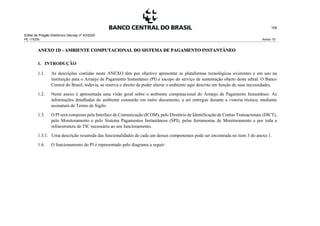 Edital de Pregão Eletrônico Demap nº 43/2020
PE 175236 Anexo 1D
108
ANEXO 1D - AMBIENTE COMPUTACIONAL DO SISTEMA DE PAGAMENTO INSTANTÂNEO
1. INTRODUÇÃO
1.1. As descrições contidas neste ANEXO têm por objetivo apresentar as plataformas tecnológicas existentes e em uso na
instituição para o Arranjo de Pagamento Instantâneo (PI) e escopo do serviço de sustentação objeto deste edital. O Banco
Central do Brasil, todavia, se reserva o direito de poder alterar o ambiente aqui descrito em função de suas necessidades.
1.2. Neste anexo é apresentada uma visão geral sobre o ambiente computacional do Arranjo de Pagamento Instantâneo. As
informações detalhadas do ambiente constarão em outro documento, a ser entregue durante a vistoria técnica, mediante
assinatura de Termo de Sigilo.
1.3. O PI será composto pela Interface de Comunicação (ICOM), pelo Diretório de Identificação de Contas Transacionais (DICT),
pelo Monitoramento e pelo Sistema Pagamentos Instantâneos (SPI), pelas ferramentas de Monitoramento e por toda a
infraestrutura de TIC necessária ao seu funcionamento.
1.3.1. Uma descrição resumida das funcionalidades de cada um desses componentes pode ser encontrada no item 3 do anexo 1.
1.4. O funcionamento do PI é representado pelo diagrama a seguir:
 