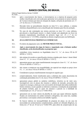 Edital de Pregão Eletrônico Demap nº 43/2020
PE 175236
11
9.2.4. após o encerramento dos lances, a microempresa ou a empresa de pequeno porte
melhor classificada será convocada para apresentar nova proposta no prazo máximo
de 5 (cinco) minutos por item em situação de empate, sob pena de preclusão (art. 5º,
§ 6º do Decreto nº 8.538/2015).
9.3. Havendo êxito no procedimento descrito no item 9.2 e seus subitens, o sistema
eletrônico disponibilizará a nova classificação dos licitantes para fins de aceitação.
9.4. No caso de não contratação nos termos previstos no item 9.2 e seus subitens,
prevalecerá a classificação inicial e o objeto licitado será adjudicado em favor da
proposta originalmente classificada em primeiro lugar (art. 45, § 1º da Lei
Complementar nº 123/2006), cumpridas as demais exigências para sua habilitação.
10. JULGAMENTO DAS PROPOSTAS COMERCIAIS
10.1. O critério de julgamento será o de MENOR PREÇO TOTAL.
10.2. Após o encerramento da etapa de lances e negociação com o licitante melhor
classificado, serão desclassificadas as propostas que:
10.2.1. contenham vícios insanáveis ou ilegalidades (item 9.1, “a”, do Anexo VII da IN
MPDG nº 5/2017);
10.2.2. não estejam de acordo as especificações técnicas exigidas pelo Anexo 1 deste Edital
(item 9.1, “b”, do Anexo VII da IN MPDG nº 5/2017);
10.2.3. apresentem preços que sejam manifestamente inexequíveis (item 9.1, “d”, do Anexo
VII da IN MPDG nº 5/2017); e
10.2.4. não vierem a comprovar sua exequibilidade, em especial em relação ao preço (item
9.1, “e”, do Anexo VII da IN MPDG nº 5/2017).
10.3. Consideram-se preços manifestamente inexequíveis aqueles que:
10.3.1. comprovadamente, forem insuficientes para a cobertura dos custos decorrentes da
contratação pretendida (item 9.2 do Anexo VII da IN MPDG nº 5/2017);
10.3.2. apresentem preços global ou unitários simbólicos, irrisórios ou de valor zero,
incompatíveis com os preços dos insumos e salários de mercado, acrescidos dos
respectivos encargos, ainda que o ato convocatório da licitação não tenha estabelecido
limites mínimos, exceto quando se referirem a materiais e instalações de propriedade
do próprio licitante, para os quais ele renuncie a parcela ou à totalidade da
remuneração (art. 44, §3º da Lei nº 8.666/1993);
10.3.3. apresentem um ou mais valores da planilha de custo que sejam inferiores àqueles
fixados em instrumentos de caráter normativo obrigatório, tais como leis, medidas
provisórias e convenções coletivas de trabalho vigentes.
10.4. Se houver indícios de inexequibilidade da proposta de preço, ou em caso da
necessidade de esclarecimentos complementares, poderá ser efetuada diligência, na
forma do § 3º do art. 43 da Lei nº 8.666/1993, para efeito de comprovação de sua
 