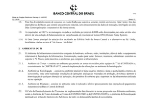 Edital de Pregão Eletrônico Demap nº 43/2020
PE 175236 Anexo 1D
111
1.8. Para fins de estabelecimento de consenso no cluster Kafka que suporta a solução, existirá um terceiro Data Center, fora das
dependências do Bacen, que conterá uma estrutura reduzida, sem armazenamento de dados de transação, interligado aos dois
Data Centers principais e manutenível de forma remota.
1.9. As requisições ao DICT e as mensagens enviadas e recebidas por meio da ICOM serão direcionadas para cada um dos sites
através de uma solução de balanceamento de carga baseada em resolução de nomes DNS (Domain Name System).
1.10. O Data Center principal da solução fica localizado no Edifício Sede do Banco Central e o alternativo no Ed. Unibc,
localidades citadas no item 4.2 do Anexo 1 do Edital.
2. AMBIENTES DO PI
2.1. O Ambiente de Infraestrutura consistirá no conjunto de hardware, software, redes, instalações, além de todo o equipamento
relacionado à Tecnologia da Informação e Comunicação, usados para testar, fornecer, monitorar, administrar, controlar ou
suportar o PI. Abaixo estão descritos os ambientes que compõem a infraestrutura:
2.1.1. Ambiente de Testes – consiste no ambiente que permite os testes necessários pelas equipes de TI da CONTRADA e,
eventualmente, da CONTRATANTE, antes da implantação das alterações em ambiente de homologação.
2.1.2. Ambiente de homologação – consiste no ambiente disponível para usuários internos e para os participantes externos do
ecossistema, onde serão realizadas simulações de operações análogas às realizadas em produção, de forma a permitir a
homologação de qualquer alteração da aplicação, dos produtos de software que a suportam ou da infraestrutura utilizada
na sua operação.
2.1.3. Ambiente de Produção – consiste no ambiente onde é realizado o efetivo processamento das operações de pagamentos
instantâneos no Banco Central do Brasil.
2.2. O Ciclo de Desenvolvimento do PI consiste na implementação das alterações e na sua progressão nos diferentes ambientes,
sendo o Ambiente de Testes destinado ao Testes do CONTRATADA e do CONTRATANTE e o Ambiente de Homologação
destinado aos testes dos Gestores dos Serviços e de todos os demais participantes do ecossistema.
 