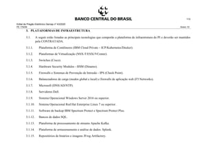 Edital de Pregão Eletrônico Demap nº 43/2020
PE 175236 Anexo 1D
112
3. PLATAFORMAS DE INFRAESTRUTURA
3.1. A seguir estão listadas as principais tecnologias que comporão a plataforma de infraestrutura do PI e deverão ser mantidos
pela CONTRATADA.
3.1.1. Plataforma de Contêineres (IBM Cloud Private – ICP/Kubernetes/Docker).
3.1.2. Plataformas de Virtualização (NSX-T/ESXi/VCenter).
3.1.3. Switches (Cisco).
3.1.4. Hardware Security Modules - HSM (Dinamo).
3.1.5. Firewalls e Sistemas de Prevenção de Intrusão - IPS (Check Point).
3.1.6. Balanceadores de carga (modos global e local) e firewalls de aplicação web (F5 Networks).
3.1.7. Microsoft (DNS/AD/NTP).
3.1.8. Servidores Dell.
3.1.9. Sistema Operacional Windows Server 2016 ou superior.
3.1.10. Sistema Operacional Red Hat Enterprise Linux 7 ou superior.
3.1.11. Software de backup IBM Spectrum Protect e Spectrum Protect Plus.
3.1.12. Bancos de dados SQL.
3.1.13. Plataforma de processamento de streams Apache Kafka.
3.1.14. Plataforma de armazenamento e análise de dados: Splunk.
3.1.15. Repositórios de binários e imagens JFrog Artifactory.
 