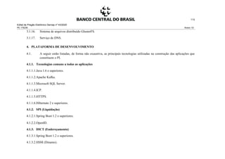 Edital de Pregão Eletrônico Demap nº 43/2020
PE 175236 Anexo 1D
113
3.1.16. Sistema de arquivos distribuído GlusterFS.
3.1.17. Serviço de DNS.
4. PLATAFORMA DE DESENVOLVIMENTO
4.1. A seguir estão listadas, de forma não exaustiva, as principais tecnologias utilizadas na construção das aplicações que
constituem o PI.
4.1.1. Tecnologias comuns a todas as aplicações
4.1.1.1.Java 1.6 e superiores.
4.1.1.2.Apache Kafka.
4.1.1.3.Microsoft SQL Server.
4.1.1.4.ICP.
4.1.1.5.HTTPS.
4.1.1.6.Hibernate 2 e superiores.
4.1.2. SPI (Liquidação)
4.1.2.1.Spring Boot 1.2 e superiores.
4.1.2.2.OpenID.
4.1.3. DICT (Endereçamento)
4.1.3.1.Spring Boot 1.2 e superiores.
4.1.3.2.HSM (Dinamo).
 