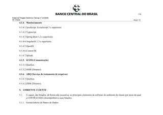 Edital de Pregão Eletrônico Demap nº 43/2020
PE 175236 Anexo 1D
114
4.1.4. Monitoramento
4.1.4.1.JavaScript: EcmaScript 5 e superiores
4.1.4.2.Typescript.
4.1.4.3.Spring Boot 1.2 e superiores.
4.1.4.4.AngularJS 1.3 e superiores.
4.1.4.5.OpenID.
4.1.4.6.Control-M.
4.1.4.7.Splunk.
4.1.5. ICOM (Comunicação)
4.1.5.1.Quarkus.
4.1.5.2.HSM (Dinamo).
4.1.6. ARQ (Serviço de tratamento de arquivos)
4.1.6.1.Quarkus.
4.1.6.2.HSM (Dinamo).
5. AMBIENTE CLIENTE
5.1. A seguir, são listados, de forma não exaustiva, os principais elementos de software do ambiente de cliente por meio do qual
a CONTRATADA desempenhará a suas funções.
5.1.1. Gerenciadores de Banco de Dados:
 