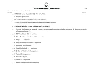 Edital de Pregão Eletrônico Demap nº 43/2020
PE 175236 Anexo 1D
115
5.1.1.1.MS SQL Server Client 2012 SP2, 2014 SP1, 2016;
5.1.2. Sistemas Operacionais:
5.1.2.1. Windows 7 e Windows 10 em estações de trabalho;
5.1.2.2. CentOS/RedHat 6 e superiores virtualizados em estações de trabalho.
6. FERRAMENTAS DE APOIO AO DESENVOLVIMENTO
6.1. A seguir, são listadas, de forma não exaustiva, as principais ferramentas utilizadas no processo de desenvolvimento de
software associado ao PI.
6.1.1. MS Visual Studio 2013 ou superior.
6.1.2. TFS – Team Foundation Server 2015 ou superior.
6.1.3. Eclipse 3.6 e superiores.
6.1.4. IntelliJ Community Edition 14 e superiores.
6.1.5. WebStorm 10 e superiores.
6.1.6. Visual Studio Code 1.7 e superiores.
6.1.7. Docker for Windows 1.10 e superiores.
6.1.8. Vagrant 1.6 e superiores.
6.1.9. VirtualBox/HyperV.
6.1.10. Ansible 1.8 e superiores.
6.1.11. Sybase Powerdesigner 16.5 e superiores.
 