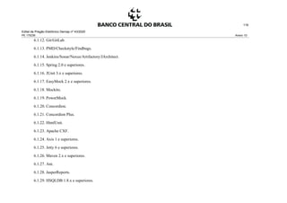 Edital de Pregão Eletrônico Demap nº 43/2020
PE 175236 Anexo 1D
116
6.1.12. Git/GitLab.
6.1.13. PMD/Checkstyle/Findbugs.
6.1.14. Jenkins/Sonar/Nexus/Artifactory/JArchitect.
6.1.15. Spring 2.0 e superiores.
6.1.16. JUnit 3.x e superiores.
6.1.17. EasyMock 2.x e superiores.
6.1.18. Mockito.
6.1.19. PowerMock.
6.1.20. Concordion.
6.1.21. Concordion Plus.
6.1.22. HtmlUnit.
6.1.23. Apache CXF.
6.1.24. Axis 1 e superiores.
6.1.25. Jetty 6 e superiores.
6.1.26. Maven 2.x e superiores.
6.1.27. Ant.
6.1.28. JasperReports.
6.1.29. HSQLDB 1.8.x e superiores.
 