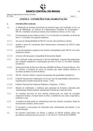 Edital de Pregão Eletrônico Demap nº43/2020
PE 175236 Anexo 2
118
ANEXO 2 - CONDIÇÕES PARA HABILITAÇÃO
1. INSTRUÇÕES GERAIS
1.1. A habilitação do licitante classificado em primeiro lugar será verificada on line, na
fase de habilitação, no Sistema de Cadastramento Unificado de Fornecedores –
SICAF, e mediante consulta aos demais sítios eletrônicos oficiais, se for o caso.
1.1.1. Os documentos de que tratam os itens 2, 3 e 4 só deverão ser remetidos, na forma do
item 11.1 do Edital, nas seguintes hipóteses:
1.1.1.1. em caso de indisponibilidade do SICAF e/ou dos sítios eletrônicos oficiais;
1.1.1.2. quando o prazo de vencimento do(s) documento(s) constante(s) do SICAF esteja
expirado; ou
1.1.1.3. se o(s) documento(s) exigido(s) não for(em) contemplado(s) pelo SICAF e/ou sítios
eletrônicos oficiais.
1.1.1.4. se houver dúvida quanto à integridade do documento digital.
1.1.2. Será verificado ainda, previamente à fase de habilitação, eventual descumprimento
das condições impeditivas à participação previstas no item 5.2 do edital, mediante
consulta ao:
1.1.2.1. Sistema de Gestão de Recursos Humanos (SIARH) do Banco Central do Brasil, a fim
de verificar a existência de sócios da licitante que sejam também diretores ou
servidores do Banco Central do Brasil;
1.1.2.2. SICAF, a fim de verificar o registro de quaisquer das penalidades impeditivas;
1.1.2.3. Cadastro Nacional de Condenações Cíveis por Atos de Improbidade Administrativa,
mantido pelo Conselho Nacional de Justiça – CNJ;
1.1.2.4. Cadastro Nacional das Empresas Inidôneas e Suspensas – CEIS; e
1.1.2.5. Relação de inabilitados e inidôneos para participar de licitações realizadas pela
Administração Pública Federal, mantida pelo Tribunal de Contas da União.
1.1.3. As consultas previstas no item anterior realizar-se-ão em nome da sociedade
empresária licitante, eventual matriz ou filial, e também de seus sócios majoritários,
conforme o caso.
1.1.4. A tentativa de burla pode ser verificada por meio dos vínculos societários, linhas de
fornecimento similares, dentre outros.
1.1.5. É necessária a convocação do fornecedor para manifestação previamente à sua
desclassificação.
1.2. Os licitantes interessados em efetuar o cadastro no SICAF poderão adotar esta
providência conforme previsto nos arts. 5° a 8º da IN nº 3/2018 da SLTI/MPDG.
 
