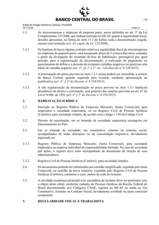 Edital de Pregão Eletrônico Demap nº43/2020
PE 175236 Anexo 2
119
1.3. As microempresas e empresas de pequeno porte, assim definidas no art. 3º da Lei
Complementar 123/2006, que tenham restrição no SICAF quanto à regularidade fiscal,
deverão apresentar, na forma do item 11.1 do Edital, toda a documentação exigida,
mesmo com restrição (art. 43, caput, da LC 123/2006).
1.3.1. Na hipótese de haver alguma restrição relativa à regularidade fiscal de microempresas
ou empresas de pequeno porte, será assegurado prazo de 5 (cinco) dias úteis, contados
a partir da divulgação do resultado da fase de habilitação, prorrogável por igual
período, para a regularização da documentação, a realização do pagamento ou
parcelamento do débito e a emissão de eventuais certidões negativas ou positivas com
efeito de certidão negativa (art. 4º, §§ 1º e 2º, inc. I do Decreto nº 8.538/2015).
1.3.2. A prorrogação do prazo previsto no item 1.3.1 acima poderá ser concedida, a critério
do Banco Central, quando requerida pelo licitante, mediante apresentação de
justificativa (art. 4º, § 3º do Decreto nº 8.538/2015).
1.3.3. A não regularização da documentação no prazo previsto no item 1.3.1 implicará
decadência do direito à contratação, sem prejuízo das sanções previstas no art. 87 da
Lei nº 8.666, de 1993 (art. 4º § 5º do Decreto nº 8.538/2015).
2. HABILITAÇÃO JURÍDICA
2.1. Inscrição no Registro Público de Empresas Mercantis (Junta Comercial), para
empresário e sociedade empresária, ou no Registro Civil de Pessoas Jurídicas
(Cartório), para sociedade simples, de acordo com o artigo 1.150 do Código Civil.
2.2. Decreto de autorização, em se tratando de sociedade empresária estrangeira em
funcionamento no País.
2.3. Em se tratando de sociedade, ato constitutivo, estatuto ou contrato social,
acompanhados de todas alterações ou da consolidação respectiva, devidamente
registrado no:
2.3.1. Registro Público de Empresas Mercantis (Junta Comercial), para sociedade
empresária ou empresa individual de responsabilidade limitada. No caso de sociedade
por ações, o registro deve estar acompanhado de documento de eleição de seus
administradores;
2.3.2. Registro Civil de Pessoas Jurídicas (Cartório)¸ para sociedade simples.
2.4. Os documentos poderão ser substituídos por certidão simplificada, expedida pela Junta
Comercial, ou certidão de breve relatório, expedida pelo Registro Civil de Pessoas
Jurídicas (Cartório), conforme o caso, ambos da sede do licitante.
2.5. A atividade econômica principal e/ou secundária do licitante deve ser pertinente com
o objeto deste edital, conforme cadastro de Pessoas Jurídicas da Receita Federal do
Brasil discriminando o(s) Código(s) CNAE, registro no SICAF ou ainda no Ato
Constitutivo, Estatuto ou Contrato Social, devidamente averbado na junta comercial
competente.
3. REGULARIDADE FISCAL E TRABALHISTA
 