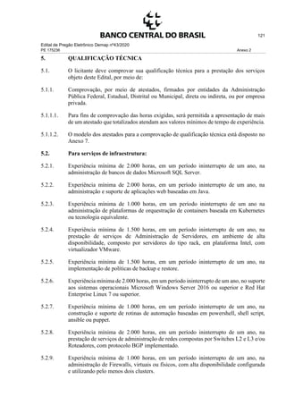 Edital de Pregão Eletrônico Demap nº43/2020
PE 175236 Anexo 2
121
5. QUALIFICAÇÃO TÉCNICA
5.1. O licitante deve comprovar sua qualificação técnica para a prestação dos serviços
objeto deste Edital, por meio de:
5.1.1. Comprovação, por meio de atestados, firmados por entidades da Administração
Pública Federal, Estadual, Distrital ou Municipal, direta ou indireta, ou por empresa
privada.
5.1.1.1. Para fins de comprovação das horas exigidas, será permitida a apresentação de mais
de um atestado que totalizados atendam aos valores mínimos de tempo de experiência.
5.1.1.2. O modelo dos atestados para a comprovação de qualificação técnica está disposto no
Anexo 7.
5.2. Para serviços de infraestrutura:
5.2.1. Experiência mínima de 2.000 horas, em um período ininterrupto de um ano, na
administração de bancos de dados Microsoft SQL Server.
5.2.2. Experiência mínima de 2.000 horas, em um período ininterrupto de um ano, na
administração e suporte de aplicações web baseadas em Java.
5.2.3. Experiência mínima de 1.000 horas, em um período ininterrupto de um ano na
administração de plataformas de orquestração de containers baseada em Kubernetes
ou tecnologia equivalente.
5.2.4. Experiência mínima de 1.500 horas, em um período ininterrupto de um ano, na
prestação de serviços de Administração de Servidores, em ambiente de alta
disponibilidade, composto por servidores do tipo rack, em plataforma Intel, com
virtualizador VMware.
5.2.5. Experiência mínima de 1.500 horas, em um período ininterrupto de um ano, na
implementação de políticas de backup e restore.
5.2.6. Experiência mínima de 2.000 horas, em um período ininterrupto de um ano, no suporte
aos sistemas operacionais Microsoft Windows Server 2016 ou superior e Red Hat
Enterprise Linux 7 ou superior.
5.2.7. Experiência mínima de 1.000 horas, em um período ininterrupto de um ano, na
construção e suporte de rotinas de automação baseadas em powershell, shell script,
ansible ou puppet.
5.2.8. Experiência mínima de 2.000 horas, em um período ininterrupto de um ano, na
prestação de serviços de administração de redes compostas por Switches L2 e L3 e/ou
Roteadores, com protocolo BGP implementado.
5.2.9. Experiência mínima de 1.000 horas, em um período ininterrupto de um ano, na
administração de Firewalls, virtuais ou físicos, com alta disponibilidade configurada
e utilizando pelo menos dois clusters.
 