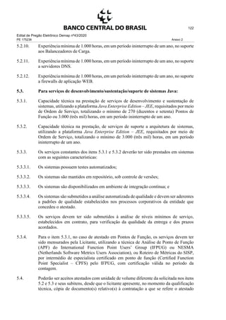 Edital de Pregão Eletrônico Demap nº43/2020
PE 175236 Anexo 2
122
5.2.10. Experiência mínima de 1.000 horas, em um período ininterrupto de um ano, no suporte
aos Balanceadores de Carga.
5.2.11. Experiência mínima de 1.000 horas, em um período ininterrupto de um ano, no suporte
a servidores DNS.
5.2.12. Experiência mínima de 1.000 horas, em um período ininterrupto de um ano, no suporte
a firewalls de aplicação WEB.
5.3. Para serviços de desenvolvimento/sustentação/suporte de sistemas Java:
5.3.1. Capacidade técnica na prestação de serviços de desenvolvimento e sustentação de
sistemas, utilizando a plataforma Java Enterprise Edition – JEE, requisitados por meio
de Ordem de Serviço, totalizando o mínimo de 270 (duzentos e setenta) Pontos de
Função ou 3.000 (três mil) horas, em um período ininterrupto de um ano.
5.3.2. Capacidade técnica na prestação, de serviços de suporte a arquitetura de sistemas,
utilizando a plataforma Java Enterprise Edition – JEE, requisitados por meio de
Ordem de Serviço, totalizando o mínimo de 3.000 (três mil) horas, em um período
ininterrupto de um ano.
5.3.3. Os serviços constantes dos itens 5.3.1 e 5.3.2 deverão ter sido prestados em sistemas
com as seguintes características:
5.3.3.1. Os sistemas possuem testes automatizados;
5.3.3.2. Os sistemas são mantidos em repositório, sob controle de versões;
5.3.3.3. Os sistemas são disponibilizados em ambiente de integração contínua; e
5.3.3.4. Os sistemas são submetidos a análise automatizada de qualidade e devem ser aderentes
a padrões de qualidade estabelecidos nos processos corporativos da entidade que
concedeu o atestado.
5.3.3.5. Os serviços devem ter sido submetidos à análise de níveis mínimos de serviço,
estabelecidos em contrato, para verificação da qualidade da entrega e dos prazos
acordados.
5.3.4. Para o item 5.3.1, no caso de atestado em Pontos de Função, os serviços devem ter
sido mensurados pela Licitante, utilizando a técnica de Análise de Ponto de Função
(APF) do International Function Point Users’ Group (IFPUG) ou NESMA
(Netherlands Software Metrics Users Association), ou Roteiro de Métricas do SISP,
por intermédio de especialista certificado em ponto de função (Certified Function
Point Specialist – CPFS) pelo IFPUG, com certificação válida no período da
contagem.
5.4. Poderão ser aceitos atestados com unidade de volume diferente da solicitada nos itens
5.2 e 5.3 e seus subitens, desde que o licitante apresente, no momento da qualificação
técnica, cópia de documento(s) relativo(s) à contratação a que se refere o atestado
 