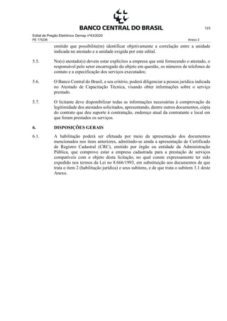 Edital de Pregão Eletrônico Demap nº43/2020
PE 175236 Anexo 2
123
emitido que possibilite(m) identificar objetivamente a correlação entre a unidade
indicada no atestado e a unidade exigida por este edital.
5.5. No(s) atestado(s) devem estar explícitos a empresa que está fornecendo o atestado, o
responsável pelo setor encarregado do objeto em questão, os números de telefones de
contato e a especificação dos serviços executados;
5.6. O Banco Central do Brasil, a seu critério, poderá diligenciar a pessoa jurídica indicada
no Atestado de Capacitação Técnica, visando obter informações sobre o serviço
prestado.
5.7. O licitante deve disponibilizar todas as informações necessárias à comprovação da
legitimidade dos atestados solicitados, apresentando, dentre outros documentos, cópia
do contrato que deu suporte à contratação, endereço atual da contratante e local em
que foram prestados os serviços.
6. DISPOSIÇÕES GERAIS
6.1. A habilitação poderá ser efetuada por meio da apresentação dos documentos
mencionados nos itens anteriores, admitindo-se ainda a apresentação de Certificado
de Registro Cadastral (CRC), emitido por órgão ou entidade da Administração
Pública, que comprove estar a empresa cadastrada para a prestação de serviços
compatíveis com o objeto desta licitação, no qual conste expressamente ter sido
expedido nos termos da Lei no 8.666/1993, em substituição aos documentos de que
trata o item 2 (habilitação jurídica) e seus subitens, e de que trata o subitem 3.1 deste
Anexo.
 