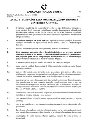 Edital de Pregão Eletrônico Demap nº 43/2020
PE 175236 Anexo 3
124
ANEXO 3 - CONDIÇÕES PARA FORMALIZAÇÃO DA PROPOSTA
VENCEDORA AJUSTADA
1. O licitante vencedor deverá encaminhar proposta, por meio do Portal de Compras, no
prazo máximo de 48 (quarenta e oito) horas, contadas da convocação efetuada pelo
Pregoeiro por meio da opção “Enviar Anexo” no Portal de Compras. A referida
proposta deverá estar ajustada ao último preço ofertado ou negociado, e deverá conter,
obrigatoriamente:
1.1. a descrição do objeto e o preço total para a prestação do serviço objeto da presente
licitação, observadas as especificações de que trata o Anexo 1 – Especificações
Básicas;
1.2. Planilha de Composição de Custos (Anexo 6), ajustada ao valor final.
2. Caso a proposta apresente valores de salários inferiores aos previstos na tabela
constante no item 26 do Anexo 1, a licitante deverá encaminhar, juntamente à
sua proposta, para fins de comprovação de exequibilidade, as documentações
comprobatórias solicitadas no referido item do Anexo 1.
3. A apresentação da proposta implica a aceitação das condições a seguir:
3.1. que o prazo de validade da proposta é de 60 (sessenta) dias corridos, a contar da data
da sua apresentação;
3.2. que no valor cotado estão incluídas todas as despesas com mão de obra, taxas,
emolumentos e quaisquer encargos diretos ou indiretos, enfim, todos os componentes
de custo dos serviços necessários à execução do objeto desta licitação;
3.3. que deverá arcar com o ônus decorrente de eventual equívoco no dimensionamento
dos quantitativos de sua proposta, devendo complementá-los caso o previsto
inicialmente em sua proposta não seja satisfatório para o atendimento ao objeto da
licitação, inclusive para custos variáveis decorrentes de valores futuros e incertos (art.
63 e seu §1º da IN MPDG nº 5/2017);
3.4. que concorda com todas as normas, exigências, prazos e demais condições constantes
no Edital da presente licitação e seus anexos;
3.5. que, no caso de haver divergência entre o preço unitário e o total, prevalecerá o preço
unitário;
3.6. que, se houver diferença entre os valores numéricos e por extenso, predominará o valor
por extenso.
4. Para fins de celebração de contrato, o licitante poderá enviar, antecipadamente, junto
com o envio da proposta vencedora ajustada, as seguintes informações e documentos:
4.1. informações de conta bancária (banco, agência, número da conta e nome do
correntista);
 