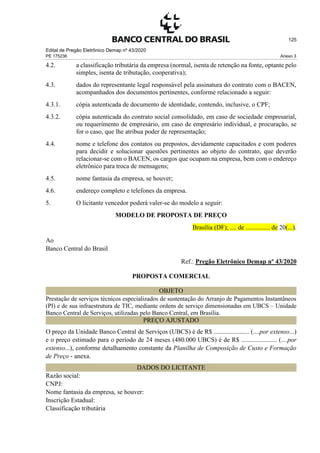 Edital de Pregão Eletrônico Demap nº 43/2020
PE 175236 Anexo 3
125
4.2. a classificação tributária da empresa (normal, isenta de retenção na fonte, optante pelo
simples, isenta de tributação, cooperativa);
4.3. dados do representante legal responsável pela assinatura do contrato com o BACEN,
acompanhados dos documentos pertinentes, conforme relacionado a seguir:
4.3.1. cópia autenticada de documento de identidade, contendo, inclusive, o CPF;
4.3.2. cópia autenticada do contrato social consolidado, em caso de sociedade empresarial,
ou requerimento de empresário, em caso de empresário individual, e procuração, se
for o caso, que lhe atribua poder de representação;
4.4. nome e telefone dos contatos ou prepostos, devidamente capacitados e com poderes
para decidir e solucionar questões pertinentes ao objeto do contrato, que deverão
relacionar-se com o BACEN, os cargos que ocupam na empresa, bem com o endereço
eletrônico para troca de mensagens;
4.5. nome fantasia da empresa, se houver;
4.6. endereço completo e telefones da empresa.
5. O licitante vencedor poderá valer-se do modelo a seguir:
MODELO DE PROPOSTA DE PREÇO
Brasília (DF), .... de ............... de 20(...).
Ao
Banco Central do Brasil
Ref.: Pregão Eletrônico Demap nº 43/2020
PROPOSTA COMERCIAL
OBJETO
Prestação de serviços técnicos especializados de sustentação do Arranjo de Pagamentos Instantâneos
(PI) e de sua infraestrutura de TIC, mediante ordens de serviço dimensionadas em UBCS – Unidade
Banco Central de Serviços, utilizadas pelo Banco Central, em Brasília.
PREÇO AJUSTADO
O preço da Unidade Banco Central de Serviços (UBCS) é de R$ ...................... (....por extenso...)
e o preço estimado para o período de 24 meses (480.000 UBCS) é de R$ ...................... (....por
extenso...), conforme detalhamento constante da Planilha de Composição de Custo e Formação
de Preço - anexa.
DADOS DO LICITANTE
Razão social:
CNPJ:
Nome fantasia da empresa, se houver:
Inscrição Estadual:
Classificação tributária
 