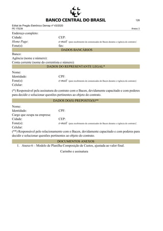 Edital de Pregão Eletrônico Demap nº 43/2020
PE 175236 Anexo 3
126
Endereço completo:
Cidade: CEP:
Home Page: e-mail (para recebimento de comunicados do Bacen durante a vigência do contrato):
Fone(s): fax:
DADOS BANCÁRIOS
Banco:
Agência (nome e número):
Conta corrente (nome do correntista e número):
DADOS DO REPRESENTANTE LEGAL*
Nome:
Identidade: CPF:
Fone(s): e-mail (para recebimento de comunicados do Bacen durante a vigência do contrato):
Celular:
(*) Responsável pela assinatura do contrato com o Bacen, devidamente capacitado e com poderes
para decidir e solucionar questões pertinentes ao objeto do contrato.
DADOS DO(S) PREPOSTO(S)**
Nome:
Identidade: CPF:
Cargo que ocupa na empresa:
Cidade: CEP:
Fone(s): e-mail (para recebimento de comunicados do Bacen durante a vigência do contrato):
Celular:
(**) Responsável pelo relacionamento com o Bacen, devidamente capacitado e com poderes para
decidir e solucionar questões pertinentes ao objeto do contrato.
DOCUMENTOS ANEXOS
1. Anexo 6 – Modelo de Planilha Composição de Custos, ajustada ao valor final.
Carimbo e assinatura
 