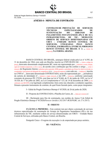 Edital de Pregão Eletrônico Demap nº 43/2020
PE 175236 Anexo 4
127
ANEXO 4 - MINUTA DE CONTRATO
CONTRATO DE PRESTAÇÃO DE SERVIÇOS
TÉCNICOS ESPECIALIZADOS DE
SUSTENTAÇÃO DO ARRANJO DE
PAGAMENTOS INSTANTÂNEOS (PI) E DE SUA
INFRAESTRUTURA DE TIC, MEDIANTE
ORDENS DE SERVIÇO DIMENSIONADAS EM
UBCS – UNIDADE BANCO CENTRAL DE
SERVIÇOS, UTILIZADAS PELO BANCO
CENTRAL, EM BRASÍLIA, ENTRE SI, FIRMAM O
BANCO CENTRAL DO BRASIL E A ... [nome da
empresa], NA FORMA ABAIXO.
BANCO CENTRAL DO BRASIL, autarquia federal criada pela Lei nº 4.595, de
31 de dezembro de 1964, com sede em Brasília, inscrito no CNPJ 00.038.166/ ... [citar o código da
praça], doravante denominado simplesmente BC, neste ato representado por... [informar o nome, função,
sigla da Unidade/componente, se for o caso], de acordo com a atribuição que lhe confere o artigo ... [citar o
número] do Regimento Interno [substituir pela expressão ADM quando a autoridade que firmar for chefe de divisão ou
coordenador/ citar portaria de delegação de competência] e a ... [nome da empresa], com sede em ... [endereço], inscrita
no CNPJ nº..., doravante denominada CONTRATADA, neste ato representada por ..., portador(a)
da carteira de identidade nº... [número e órgão emissor], e do CPF... [número], conforme autorização
constante do processo PE 175236, com base na Lei nº 8.666, de 21 de junho de 1993, na Lei nº
10.520, de 17 de julho de 2002, na Lei Complementar nº 123, de 14 de dezembro de 2006 [se for
celebrado com ME/EPP] e na legislação complementar, bem como nas cláusulas e condições seguintes,
firmam o presente instrumento de contrato, do qual ficam fazendo parte, como peças integrantes:
I - Edital de Pregão Eletrônico Demap nº 43/2020, de 26 de junho de 2020;
II - Proposta da CONTRATADA e Planilha de Custos, de ... [data por extenso]; e
III - Declaração para fins de contratação, nos moldes do Anexo 9 do Edital de
Pregão Eletrônico Demap nº 43/2020(Parecer Jurídico 242/2017-BCB/PGBC, de 27.4.2017).
II - OBJETO
CLÁUSULA PRIMEIRA - Este contrato tem por objeto a prestação de serviços
técnicos especializados de sustentação do Arranjo de Pagamentos Instantâneos (PI) e de sua
infraestrutura de TIC, mediante ordens de serviço dimensionadas em UBCS – Unidade Banco
Central de Serviços, utilizadas pelo Banco Central, em Brasília.
Parágrafo Único - O regime de execução é o de empreitada por preço unitário.
III - VIGÊNCIA
 