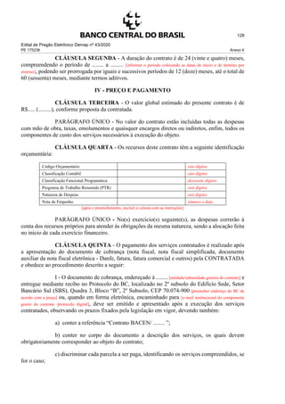 Edital de Pregão Eletrônico Demap nº 43/2020
PE 175236 Anexo 4
128
CLÁUSULA SEGUNDA - A duração do contrato é de 24 (vinte e quatro) meses,
compreendendo o período de ........ a ......... [informar o período colocando as datas de início e de término por
extenso], podendo ser prorrogada por iguais e sucessivos períodos de 12 (doze) meses, até o total de
60 (sessenta) meses, mediante termos aditivos.
IV - PREÇO E PAGAMENTO
CLÁUSULA TERCEIRA - O valor global estimado do presente contrato é de
R$..... (.........), conforme proposta da contratada.
PARÁGRAFO ÚNICO - No valor do contrato estão incluídas todas as despesas
com mão de obra, taxas, emolumentos e quaisquer encargos diretos ou indiretos, enfim, todos os
componentes de custo dos serviços necessários à execução do objeto.
CLÁUSULA QUARTA - Os recursos deste contrato têm a seguinte identificação
orçamentária:
Código Orçamentário oito dígitos
Classificação Contábil oito dígitos
Classificação Funcional Programática dezessete dígitos
Programa de Trabalho Resumido (PTR) seis dígitos
Natureza de Despesa seis dígitos
Nota de Empenho número e data
[após o preenchimento, excluir a coluna com as instruções]
PARÁGRAFO ÚNICO - No(s) exercício(s) seguinte(s), as despesas correrão à
conta dos recursos próprios para atender às obrigações da mesma natureza, sendo a alocação feita
no início de cada exercício financeiro.
CLÁUSULA QUINTA - O pagamento dos serviços contratados é realizado após
a apresentação do documento de cobrança (nota fiscal, nota fiscal simplificada, documento
auxiliar da nota fiscal eletrônica - Danfe, fatura, fatura comercial e outros) pela CONTRATADA
e obedece ao procedimento descrito a seguir:
I - O documento de cobrança, endereçado à ........ [unidade/subunidade gestora do contrato] e
entregue mediante recibo no Protocolo do BC, localizado no 2º subsolo do Edifício Sede, Setor
Bancário Sul (SBS), Quadra 3, Bloco “B”, 2º Subsolo, CEP 70.074-900 [preencher endereço do BC de
acordo com a praça] ou, quando em forma eletrônica, encaminhado para [e-mail institucional do componente
gestor do contrato /protocolo digital], deve ser emitido e apresentado após a execução dos serviços
contratados, observando os prazos fixados pela legislação em vigor, devendo também:
a) conter a referência “Contrato BACEN/ ........ ”;
b) conter no corpo do documento a descrição dos serviços, os quais devem
obrigatoriamente corresponder ao objeto do contrato;
c) discriminar cada parcela a ser paga, identificando os serviços compreendidos, se
for o caso;
 