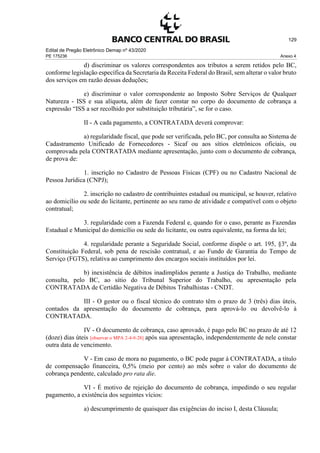 Edital de Pregão Eletrônico Demap nº 43/2020
PE 175236 Anexo 4
129
d) discriminar os valores correspondentes aos tributos a serem retidos pelo BC,
conforme legislação específica da Secretaria da Receita Federal do Brasil, sem alterar o valor bruto
dos serviços em razão dessas deduções;
e) discriminar o valor correspondente ao Imposto Sobre Serviços de Qualquer
Natureza - ISS e sua alíquota, além de fazer constar no corpo do documento de cobrança a
expressão “ISS a ser recolhido por substituição tributária”, se for o caso.
II - A cada pagamento, a CONTRATADA deverá comprovar:
a) regularidade fiscal, que pode ser verificada, pelo BC, por consulta ao Sistema de
Cadastramento Unificado de Fornecedores - Sicaf ou aos sítios eletrônicos oficiais, ou
comprovada pela CONTRATADA mediante apresentação, junto com o documento de cobrança,
de prova de:
1. inscrição no Cadastro de Pessoas Físicas (CPF) ou no Cadastro Nacional de
Pessoa Jurídica (CNPJ);
2. inscrição no cadastro de contribuintes estadual ou municipal, se houver, relativo
ao domicílio ou sede do licitante, pertinente ao seu ramo de atividade e compatível com o objeto
contratual;
3. regularidade com a Fazenda Federal e, quando for o caso, perante as Fazendas
Estadual e Municipal do domicílio ou sede do licitante, ou outra equivalente, na forma da lei;
4. regularidade perante a Seguridade Social, conforme dispõe o art. 195, §3º, da
Constituição Federal, sob pena de rescisão contratual, e ao Fundo de Garantia do Tempo de
Serviço (FGTS), relativa ao cumprimento dos encargos sociais instituídos por lei.
b) inexistência de débitos inadimplidos perante a Justiça do Trabalho, mediante
consulta, pelo BC, ao sítio do Tribunal Superior do Trabalho, ou apresentação pela
CONTRATADA de Certidão Negativa de Débitos Trabalhistas - CNDT.
III - O gestor ou o fiscal técnico do contrato têm o prazo de 3 (três) dias úteis,
contados da apresentação do documento de cobrança, para aprová-lo ou devolvê-lo à
CONTRATADA.
IV - O documento de cobrança, caso aprovado, é pago pelo BC no prazo de até 12
(doze) dias úteis [observar o MPA 2-4-9-28] após sua apresentação, independentemente de nele constar
outra data de vencimento.
V - Em caso de mora no pagamento, o BC pode pagar à CONTRATADA, a título
de compensação financeira, 0,5% (meio por cento) ao mês sobre o valor do documento de
cobrança pendente, calculado pro rata die.
VI - É motivo de rejeição do documento de cobrança, impedindo o seu regular
pagamento, a existência dos seguintes vícios:
a) descumprimento de quaisquer das exigências do inciso I, desta Cláusula;
 