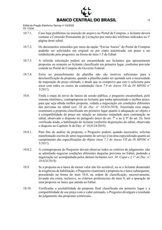 Edital de Pregão Eletrônico Demap nº 43/2020
PE 175236
13
10.7.1. Caso haja problemas na inserção do arquivo no Portal de Compras, o licitante deverá
contatar a Comissão Permanente de Licitações por meio dos telefones indicados na 1ª
página deste edital.
10.7.2. Os documentos remetidos por meio da opção “Enviar Anexo” do Portal de Compras
poderão ser solicitados em original ou por cópia autenticada, em prazo a ser
estabelecido pelo pregoeiro, na forma do item 1.5 do Edital.
10.7.3. A referida solicitação poderá ser encaminhada aos licitantes que apresentaram
propostas ou somente ao licitante classificado em primeiro lugar, conforme previsão
contida no Portal de Compras do Governo Federal.
10.7.4. Erros no preenchimento da planilha não são motivos suficientes para a
desclassificação da proposta, quando a planilha puder ser ajustada sem a necessidade
de majoração do preço ofertado, e desde que se comprove que este é suficiente para
arcar com todos os custos da contratação (item 7.9 do Anexo VII da IN MPDG nº
5/2017).
10.8. Finda a etapa de envio de lances da sessão pública, o pregoeiro encaminhará, pelo
sistema eletrônico, contraproposta ao licitante que tenha apresentado o melhor preço,
para que seja obtida melhor proposta, vedada a negociação em condições diferentes
das previstas no edital (art. 38 do Dec. nº 10.024/2019). Encerrada essa etapa,
examinará a proposta classificada em primeiro lugar quanto à adequação ao objeto e
à compatibilidade do preço em relação ao máximo estipulado para contratação no
edital, observado o disposto no parágrafo único do art. 7º e no § 9º do art. 26. Será
verificada ainda, a habilitação do licitante conforme disposições do edital, observado
o disposto no Capítulo X do Dec. nº 10.0124/2019).
10.8.1. Para fins de análise da proposta, o Pregoeiro poderá, quando necessário, solicitar
manifestação escrita do setor requisitante do serviço e/ou área especializada quanto ao
cumprimento das especificações do objeto (item 7.2 do Anexo VII da IN MPDG nº
5/2017).
10.8.2. A contraproposta do Pregoeiro deverá observar todos os critérios de julgamento, não
se admitindo negociar condições diferentes daquelas previstas no Edital, podendo a
negociação ser acompanhada pelos demais licitantes (art. 38, Caput e § 1º do Dec. nº
10.024/2019).
10.9. Se a proposta ou o lance de menor valor não for aceitável, ou se o licitante desatender
às exigências de habilitação, o Pregoeiro examinará a proposta ou o lance subsequente,
procedendo na forma do item 10.8, na ordem de classificação, sucessivamente,
levando em conta, inclusive, os critérios preferenciais do item 9, até a apuração de
uma proposta ou lance que atenda ao Edital.
10.10. Verificadas a aceitabilidade da proposta final classificada em primeiro lugar e a
compatibilidade de seu preço com o valor estimado, o Pregoeiro divulgará o resultado
do julgamento das propostas comerciais.
 