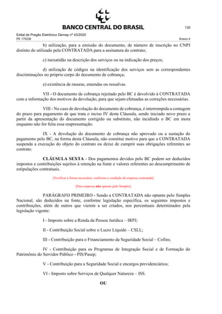 Edital de Pregão Eletrônico Demap nº 43/2020
PE 175236 Anexo 4
130
b) utilização, para a emissão do documento, de número de inscrição no CNPJ
distinto do utilizado pela CONTRATADA para a assinatura do contrato;
c) inexatidão na descrição dos serviços ou na indicação dos preços;
d) utilização de códigos na identificação dos serviços sem as correspondentes
discriminações no próprio corpo do documento de cobrança;
e) existência de rasuras, emendas ou ressalvas.
VII - O documento de cobrança rejeitado pelo BC é devolvido à CONTRATADA
com a informação dos motivos da devolução, para que sejam efetuadas as correções necessárias.
VIII - No caso de devolução do documento de cobrança, é interrompida a contagem
do prazo para pagamento de que trata o inciso IV desta Cláusula, sendo iniciado novo prazo a
partir da apresentação do documento corrigido ou substituto, não incidindo o BC em mora
enquanto não for feita essa reapresentação.
IX - A devolução do documento de cobrança não aprovado ou a sustação do
pagamento pelo BC, na forma desta Cláusula, não constitui motivo para que a CONTRATADA
suspenda a execução do objeto do contrato ou deixe de cumprir suas obrigações referentes ao
contrato.
CLÁUSULA SEXTA - Dos pagamentos devidos pelo BC podem ser deduzidos
impostos e contribuições sujeitos à retenção na fonte e valores referentes ao descumprimento de
estipulações contratuais.
[Verificar a forma necessária, conforme a condição da empresa contratada]
[Para empresa não optante pelo Simples]
PARÁGRAFO PRIMEIRO - Sendo a CONTRATADA não optante pelo Simples
Nacional, são deduzidos na fonte, conforme legislação específica, os seguintes impostos e
contribuições, além de outros que vierem a ser criados, nos percentuais determinados pela
legislação vigente:
I - Imposto sobre a Renda da Pessoa Jurídica – IRPJ;
II - Contribuição Social sobre o Lucro Líquido – CSLL;
III - Contribuição para o Financiamento da Seguridade Social – Cofins;
IV - Contribuição para os Programas de Integração Social e de Formação do
Patrimônio do Servidor Público - PIS/Pasep;
V - Contribuição para a Seguridade Social e encargos previdenciários;
VI - Imposto sobre Serviços de Qualquer Natureza – ISS.
OU
 
