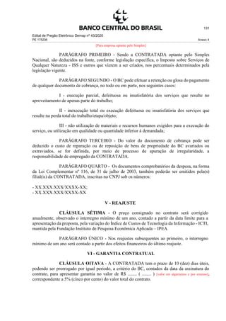 Edital de Pregão Eletrônico Demap nº 43/2020
PE 175236 Anexo 4
131
[Para empresa optante pelo Simples]
PARÁGRAFO PRIMEIRO - Sendo a CONTRATADA optante pelo Simples
Nacional, são deduzidos na fonte, conforme legislação específica, o Imposto sobre Serviços de
Qualquer Natureza - ISS e outros que vierem a ser criados, nos percentuais determinados pela
legislação vigente.
PARÁGRAFO SEGUNDO - O BC pode efetuar a retenção ou glosa do pagamento
de qualquer documento de cobrança, no todo ou em parte, nos seguintes casos:
I - execução parcial, defeituosa ou insatisfatória dos serviços que resulte no
aproveitamento de apenas parte do trabalho;
II - inexecução total ou execução defeituosa ou insatisfatória dos serviços que
resulte na perda total do trabalho/etapa/objeto;
III - não utilização de materiais e recursos humanos exigidos para a execução do
serviço, ou utilização em qualidade ou quantidade inferior à demandada;
PARÁGRAFO TERCEIRO - Do valor do documento de cobrança pode ser
deduzido o custo de reparação ou de reposição de bens de propriedade do BC avariados ou
extraviados, se for definida, por meio de processo de apuração de irregularidade, a
responsabilidade de empregado da CONTRATADA.
PARÁGRAFO QUARTO - Os documentos comprobatórios da despesa, na forma
da Lei Complementar nº 116, de 31 de julho de 2003, também poderão ser emitidos pela(s)
filial(is) da CONTRATADA, inscritas no CNPJ sob os números:
- XX.XXX.XXX/XXXX-XX;
- XX.XXX.XXX/XXXX-XX
V - REAJUSTE
CLÁUSULA SÉTIMA - O preço consignado no contrato será corrigido
anualmente, observado o interregno mínimo de um ano, contado a partir da data limite para a
apresentação da proposta, pela variação do Índice de Custos de Tecnologia da Informação - ICTI,
mantida pela Fundação Instituto de Pesquisa Econômica Aplicada – IPEA.
PARÁGRAFO ÚNICO - Nos reajustes subsequentes ao primeiro, o interregno
mínimo de um ano será contado a partir dos efeitos financeiros do último reajuste.
VI - GARANTIA CONTRATUAL
CLÁUSULA OITAVA - A CONTRATADA tem o prazo de 10 (dez) dias úteis,
podendo ser prorrogado por igual período, a critério do BC, contados da data da assinatura do
contrato, para apresentar garantia no valor de R$ ........ ( ........ ) [valor em algarismos e por extenso],
correspondente a 5% (cinco por cento) do valor total do contrato.
 