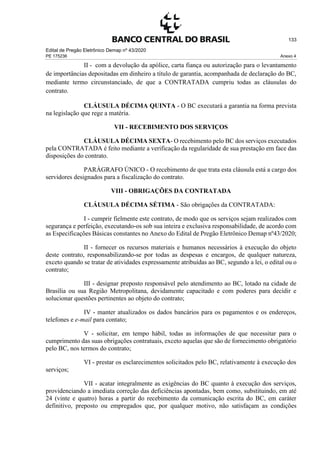 Edital de Pregão Eletrônico Demap nº 43/2020
PE 175236 Anexo 4
133
II - com a devolução da apólice, carta fiança ou autorização para o levantamento
de importâncias depositadas em dinheiro a título de garantia, acompanhada de declaração do BC,
mediante termo circunstanciado, de que a CONTRATADA cumpriu todas as cláusulas do
contrato.
CLÁUSULA DÉCIMA QUINTA - O BC executará a garantia na forma prevista
na legislação que rege a matéria.
VII - RECEBIMENTO DOS SERVIÇOS
CLÁUSULA DÉCIMA SEXTA- O recebimento pelo BC dos serviços executados
pela CONTRATADA é feito mediante a verificação da regularidade de sua prestação em face das
disposições do contrato.
PARÁGRAFO ÚNICO - O recebimento de que trata esta cláusula está a cargo dos
servidores designados para a fiscalização do contrato.
VIII - OBRIGAÇÕES DA CONTRATADA
CLÁUSULA DÉCIMA SÉTIMA - São obrigações da CONTRATADA:
I - cumprir fielmente este contrato, de modo que os serviços sejam realizados com
segurança e perfeição, executando-os sob sua inteira e exclusiva responsabilidade, de acordo com
as Especificações Básicas constantes no Anexo do Edital de Pregão Eletrônico Demap nº43/2020;
II - fornecer os recursos materiais e humanos necessários à execução do objeto
deste contrato, responsabilizando-se por todas as despesas e encargos, de qualquer natureza,
exceto quando se tratar de atividades expressamente atribuídas ao BC, segundo a lei, o edital ou o
contrato;
III - designar preposto responsável pelo atendimento ao BC, lotado na cidade de
Brasília ou sua Região Metropolitana, devidamente capacitado e com poderes para decidir e
solucionar questões pertinentes ao objeto do contrato;
IV - manter atualizados os dados bancários para os pagamentos e os endereços,
telefones e e-mail para contato;
V - solicitar, em tempo hábil, todas as informações de que necessitar para o
cumprimento das suas obrigações contratuais, exceto aquelas que são de fornecimento obrigatório
pelo BC, nos termos do contrato;
VI - prestar os esclarecimentos solicitados pelo BC, relativamente à execução dos
serviços;
VII - acatar integralmente as exigências do BC quanto à execução dos serviços,
providenciando a imediata correção das deficiências apontadas, bem como, substituindo, em até
24 (vinte e quatro) horas a partir do recebimento da comunicação escrita do BC, em caráter
definitivo, preposto ou empregados que, por qualquer motivo, não satisfaçam as condições
 