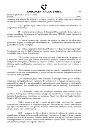 Edital de Pregão Eletrônico Demap nº 43/2020
PE 175236 Anexo 4
134
requeridas pela natureza dos serviços, a exclusivo critério do BC, observando que o substituto
deve ter qualificação idêntica ou superior à daquele que será substituído;
VIII - guardar sigilo sobre todas as informações obtidas em decorrência do
cumprimento do contrato;
IX - remeter as correspondências destinadas ao BC e decorrentes da execução deste
contrato à atenção do Departamento de Tecnologia da Informação (DEINF), citando o número do
contrato a que se referem;
X - manter, durante toda a execução dos serviços, as condições de habilitação e
qualificação exigidas na contratação, informando ao BC a superveniência de eventual ato ou fato
que modifique aquelas condições;
XI - efetuar o pagamento de multas, indenizações ou despesas impostas por órgãos
fiscalizadores de suas atividades, bem como, suportar o ônus decorrente da repercussão dessas
penalidades sobre o objeto deste contrato;
XII - efetuar o pagamento de seguros, impostos, taxas e serviços, encargos sociais
e trabalhistas, indenizações por acidente de trabalho e quaisquer despesas decorrentes de sua
condição de empregadora, referentes ao objeto do contrato, inclusive licença em repartições
públicas, registros, publicação e autenticação do contrato e dos documentos a ele relativos, se
necessário;
XIII - fiscalizar o cumprimento do objeto do contrato, cabendo-lhe integralmente
os ônus daí decorrentes, necessariamente já incluídos no preço contratado, independentemente da
fiscalização exercida pelo BC;
XIV - encaminhar, junto com o documento de cobrança, sempre que for alterada, a
relação dos empregados alocados à execução do contrato, com os respectivos dados pessoais e
empregatícios, a qual deve ser apresentada em meio eletrônico, com o formato e as configurações
informadas pelo BC, para cumprimento de determinação legal de divulgação desses dados na
internet;
XV - encaminhar, sempre que informações anteriores forem alteradas ou por
ocasião de prorrogações contratuais, nova declaração de inexistência de vínculos com o Banco
Central e de condenações impeditivas, nos moldes do Anexo 9 do Edital de Pregão Eletrônico
Demap nº 43/2020, devidamente atualizada;
XVI - assegurar ao BC o direito de propriedade intelectual dos produtos
desenvolvidos, inclusive sobre as eventuais adequações e atualizações que vierem a ser realizadas,
logo após o recebimento de cada parcela, de forma permanente, permitindo ao BC distribuir,
alterar e utilizar estes sem limitações;
XVII - assegurar ao BC os direitos autorais da solução, do projeto, de suas
especificações técnicas, da documentação produzida e congêneres, e de todos os demais produtos
gerados na execução do contrato, inclusive aqueles produzidos por terceiros subcontratados,
ficando proibida a sua utilização sem que exista autorização expressa do BC, sob pena de multa,
sem prejuízo das sanções civis e penais cabíveis;
 