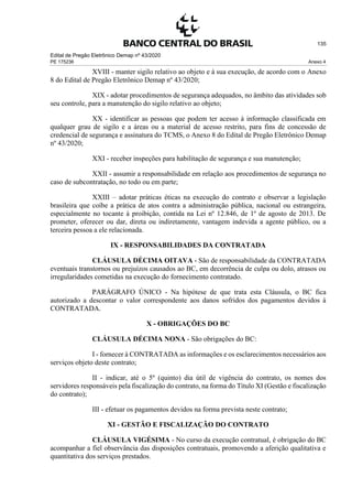 Edital de Pregão Eletrônico Demap nº 43/2020
PE 175236 Anexo 4
135
XVIII - manter sigilo relativo ao objeto e à sua execução, de acordo com o Anexo
8 do Edital de Pregão Eletrônico Demap nº 43/2020;
XIX - adotar procedimentos de segurança adequados, no âmbito das atividades sob
seu controle, para a manutenção do sigilo relativo ao objeto;
XX - identificar as pessoas que podem ter acesso à informação classificada em
qualquer grau de sigilo e a áreas ou a material de acesso restrito, para fins de concessão de
credencial de segurança e assinatura do TCMS, o Anexo 8 do Edital de Pregão Eletrônico Demap
nº 43/2020;
XXI - receber inspeções para habilitação de segurança e sua manutenção;
XXII - assumir a responsabilidade em relação aos procedimentos de segurança no
caso de subcontratação, no todo ou em parte;
XXIII – adotar práticas éticas na execução do contrato e observar a legislação
brasileira que coíbe a prática de atos contra a administração pública, nacional ou estrangeira,
especialmente no tocante à proibição, contida na Lei nº 12.846, de 1º de agosto de 2013. De
prometer, oferecer ou dar, direta ou indiretamente, vantagem indevida a agente público, ou a
terceira pessoa a ele relacionada.
IX - RESPONSABILIDADES DA CONTRATADA
CLÁUSULA DÉCIMA OITAVA - São de responsabilidade da CONTRATADA
eventuais transtornos ou prejuízos causados ao BC, em decorrência de culpa ou dolo, atrasos ou
irregularidades cometidas na execução do fornecimento contratado.
PARÁGRAFO ÚNICO - Na hipótese de que trata esta Cláusula, o BC fica
autorizado a descontar o valor correspondente aos danos sofridos dos pagamentos devidos à
CONTRATADA.
X - OBRIGAÇÕES DO BC
CLÁUSULA DÉCIMA NONA - São obrigações do BC:
I - fornecer à CONTRATADA as informações e os esclarecimentos necessários aos
serviços objeto deste contrato;
II - indicar, até o 5º (quinto) dia útil de vigência do contrato, os nomes dos
servidores responsáveis pela fiscalização do contrato, na forma do Título XI (Gestão e fiscalização
do contrato);
III - efetuar os pagamentos devidos na forma prevista neste contrato;
XI - GESTÃO E FISCALIZAÇÃO DO CONTRATO
CLÁUSULA VIGÉSIMA - No curso da execução contratual, é obrigação do BC
acompanhar a fiel observância das disposições contratuais, promovendo a aferição qualitativa e
quantitativa dos serviços prestados.
 
