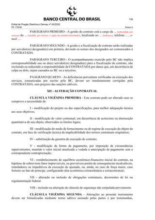 Edital de Pregão Eletrônico Demap nº 43/2020
PE 175236 Anexo 4
136
PARÁGRAFO PRIMEIRO - A gestão do contrato está a cargo da ... [subunidade, por
extenso] do ... [unidade, por extenso, e siglas da unidade/subunidade], localizada no ... [endereço], telefone ... , e-
mail ....
PARÁGRAFO SEGUNDO - A gestão e a fiscalização do contrato serão realizadas
por servidor(es) designado(s) em portaria, devendo os nomes dos designados ser comunicados à
CONTRATADA.
PARÁGRAFO TERCEIRO - O acompanhamento exercido pelo BC não implica
corresponsabilidade sua ou do(s) servidor(es) designado(s) para a fiscalização do contrato, não
excluindo ou reduzindo a responsabilidade da CONTRATADA por danos que, em decorrência de
culpa ou dolo, sejam causados ao BC ou a terceiros.
PAÁGRAFO QUARTO - As deficiências porventura verificadas na execução dos
serviços, comunicadas por escrito pelo BC, devem ser imediatamente corrigidas pela
CONTRATADA, sem prejuízo das sanções cabíveis.
XII - ALTERAÇÃO CONTRATUAL
CLÁUSULA VIGÉSIMA PRIMEIRA - Este contrato pode ser alterado caso se
comprove a necessidade de:
I - modificação do projeto ou das especificações, para melhor adequação técnica
aos seus objetivos;
II - modificação do valor contratual, em decorrência de acréscimo ou diminuição
quantitativa de seu objeto, observados os limites legais;
III - modificação do modo de fornecimento ou do regime de execução do objeto do
contrato, em face de verificação técnica da inaplicabilidade dos termos contratuais originários;
IV - substituição da garantia de execução do contrato;
V - modificação da forma de pagamento, por imposição de circunstâncias
supervenientes, mantido o valor inicial atualizado e vedada a antecipação de pagamento sem a
correspondente contraprestação;
VI - restabelecimento do equilíbrio econômico-financeiro inicial do contrato, na
hipótese de sobrevirem fatos imprevisíveis, ou previsíveis porém de consequências incalculáveis,
retardadores ou impeditivos da execução do ajustado, ou, ainda, no caso de força maior, caso
fortuito ou fato do príncipe, configurando álea econômica extraordinária e extracontratual;
VII - alteração ou inclusão de obrigações contratuais, decorrentes de lei ou
regulamentação federal.
VIII - inclusão ou alteração de cláusula de segurança não estipulada previamente.
CLÁUSULA VIGÉSIMA SEGUNDA - Alterações ao presente instrumento
devem ser formalizadas mediante termo aditivo assinado pelas partes e por testemunhas,
 
