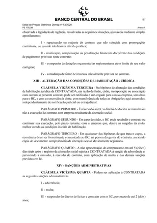 Edital de Pregão Eletrônico Demap nº 43/2020
PE 175236 Anexo 4
137
observada a legislação de regência, ressalvadas as seguintes situações, ajustáveis mediante simples
apostilamento:
I - repactuação ou reajuste do contrato que não coincida com prorrogações
contratuais, ou quando não houver dúvida jurídica;
II - atualização, compensação ou penalização financeira decorrente das condições
de pagamento previstas neste contrato;
III - o empenho de dotações orçamentárias suplementares até o limite do seu valor
corrigido;
IV - a mudança de fonte de recursos inicialmente prevista no contrato.
XIII - ALTERAÇÃO DAS CONDIÇÕES DE HABILITAÇÃO JURÍDICA
CLÁUSULA VIGÉSIMA TERCEIRA - Na hipótese de alteração das condições
de habilitação jurídica da CONTRATADA, em razão de fusão, cisão, incorporação ou associação
com outrem, o presente contrato pode ser ratificado e sub-rogado para a nova empresa, sem ônus
para o BC, e com a concordância deste, com transferência de todas as obrigações aqui assumidas,
independentemente de notificação judicial ou extrajudicial.
PARÁGRAFO PRIMEIRO - É reservado ao BC o direito de decidir se mantém ou
não a execução do contrato com empresa resultante da alteração social.
PARÁGRAFO SEGUNDO - Em caso de cisão, o BC pode rescindir o contrato ou
continuar sua execução, pelo prazo restante, com a empresa que, dentre as surgidas da cisão,
melhor atenda às condições iniciais de habilitação.
PARÁGRAFO TERCEIRO - Em quaisquer das hipóteses de que trata o caput, a
ocorrência deve ser formalmente comunicada ao BC, na pessoa do gestor do contrato, anexando
cópia do documento comprobatório da alteração social, devidamente registrada.
PARÁGRAFO QUARTO - A não apresentação do comprovante em até 5 (cinco)
dias úteis após o registro da alteração social sujeita a CONTRATADA à sanção de advertência e,
persistindo a omissão, à rescisão do contrato, com aplicação de multa e das demais sanções
previstas em lei.
XIV - SANÇÕES ADMINISTRATIVAS
CLÁUSULA VIGÉSIMA QUARTA - Podem ser aplicadas à CONTRATADA
as seguintes sanções administrativas:
I - advertência;
II - multa;
III - suspensão do direito de licitar e contratar com o BC, por prazo de até 2 (dois)
anos;
 