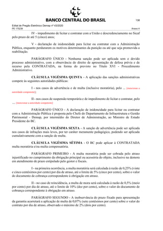 Edital de Pregão Eletrônico Demap nº 43/2020
PE 175236 Anexo 4
138
IV - impedimento de licitar e contratar com a União e descredenciamento no Sicaf
pelo prazo de até 5 (cinco) anos;
V - declaração de inidoneidade para licitar ou contratar com a Administração
Pública, enquanto perdurarem os motivos determinantes da punição ou até que seja promovida a
reabilitação.
PARÁGRAFO ÚNICO - Nenhuma sanção pode ser aplicada sem o devido
processo administrativo, com a observância do direito de apresentação de defesa prévia e de
recurso pela CONTRATADA, na forma do previsto no Título XVI - Procedimento
Administrativo.
CLÁUSULA VIGÉSIMA QUINTA - A aplicação das sanções administrativas
compete às seguintes autoridades públicas:
I - nos casos de advertência e de multa (inclusive moratória), pelo ... [mencionar a
autoridade competente];
II - nos casos de suspensão temporária e de impedimento de licitar e contratar, pelo
.... [mencionar a autoridade competente]
PARÁGRAFO ÚNICO - A declaração de inidoneidade para licitar ou contratar
com a Administração Pública é proposta pelo Chefe do Departamento de Infraestrutura e Gestão
Patrimonial - Demap, por intermédio do Diretor de Administração, ao Ministro de Estado
Presidente do BC.
CLÁUSULA VIGÉSIMA SEXTA - A sanção de advertência pode ser aplicada
nos casos de infrações mais leves, por ter caráter meramente pedagógico, podendo ser aplicada
cumulativamente com a sanção de multa.
CLÁUSULA VIGÉSIMA SÉTIMA - O BC pode aplicar à CONTRATADA
multa moratória e/ou multa compensatória.
PARÁGRAFO PRIMEIRO - A multa moratória pode ser cobrada pelo atraso
injustificado no cumprimento da obrigação principal ou acessória do objeto, inclusive na demora
em atendimento de prazo estipulado pelo gestor e fiscais.
I - na primeira ocorrência, a multa moratória será calculada à razão de 0,25% (vinte
e cinco centésimos por cento) por dia de atraso, até o limite de 5% (cinco por cento), sobre o valor
do documento de cobrança correspondente à obrigação em atraso.
II - no caso de reincidência, a multa de mora será calculada à razão de 0,5% (meio
por cento) por dia de atraso, até o limite de 10% (dez por cento), sobre o valor do documento de
cobrança correspondente à obrigação em atraso.
PARÁGRAFO SEGUNDO - A inobservância do prazo fixado para apresentação
da garantia acarretará a aplicação de multa de 0,07% (sete centésimos por cento) sobre o valor do
contrato por dia de atraso, observado o máximo de 2% (dois por cento).
 