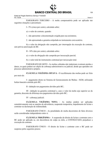 Edital de Pregão Eletrônico Demap nº 43/2020
PE 175236 Anexo 4
139
PARÁGRAFO TERCEIRO - A multa compensatória pode ser aplicada nas
seguintes situações e percentuais:
I - 5% (cinco por cento), calculada sobre:
a) o valor do contrato, quando:
1. não apresentar a documentação exigida para sua assinatura;
2. não apresentada a garantia estipulada no instrumento convocatório.
b) o valor da obrigação não cumprida, por interrupção da execução do contrato,
sem prévia autorização do BC.
II - 10% (dez por cento), calculada sobre:
a) o valor da obrigação não cumprida por inexecução parcial;
b) o valor total do instrumento contratual por inexecução total.
PARÁGRAFO QUARTO - As multas cobradas não indenizam eventuais perdas e
danos, os quais podem ser objeto de cobrança administrativa ou judicial, desde que apurados em
processo administrativo próprio.
CLÁUSULA VIGÉSIMA OITAVA - O recolhimento das multas pode ser feito
por meio de:
I - pagamento direto no Sistema de Gerenciamento de Multas - SGM, utilizando
boleto bancário emitido pelo BC;
II - dedução nos pagamentos devidos pelo BC;
III - dedução na garantia contratual e, caso o valor da multa seja superior ao da
garantia, desconto da diferença nos pagamentos devidos pelo BC;
IV - cobrança judicial.
CLÁUSULA VIGÉSIMA NONA - As multas podem ser aplicadas
cumulativamente com as sanções de advertência, suspensão temporária, impedimento de licitar e
contratar ou declaração de inidoneidade.
PARÁGRAFO ÚNICO - As penalidades de multa decorrentes de fatos diversos
serão consideradas independentes entre si.
CLÁUSULA TRIGÉSIMA - A suspensão do direito de licitar e contratar com o
BC pode ser aplicada se, em decorrência de culpa ou dolo, a CONTRATADA prejudicar a
execução do contrato.
PARÁGRAFO ÚNICO - O direito de licitar e contratar com o BC pode ser
suspenso pelos seguintes prazos:
 