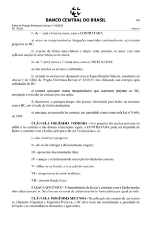 Edital de Pregão Eletrônico Demap nº 43/2020
PE 175236 Anexo 4
140
I - de 1 (um) a 6 (seis) meses, caso a CONTRATADA:
a) atrase no cumprimento das obrigações assumidas contratualmente, acarretando
prejuízos ao BC;
b) execute de forma insatisfatória o objeto deste contrato, se antes tiver sido
aplicada sanção de advertência ou de multa.
II - de 7 (sete) meses a 2 (dois) anos, caso a CONTRATADA:
a) não conclua os serviços contratados;
b) execute os serviços em desacordo com as Especificações Básicas, constantes no
Anexo 1 do Edital de Pregão Eletrônico Demap nº 43/2020, não efetuando sua correção após
solicitação do BC;
c) cometa quaisquer outras irregularidades que acarretem prejuízo ao BC,
ensejando a rescisão do contrato por sua culpa;
d) demonstre, a qualquer tempo, não possuir idoneidade para licitar ou contratar
com o BC, em virtude de ilícitos praticados;
e) pratique, na execução do contrato, ato capitulado como crime pela Lei nº 8.666,
de 1993.
CLÁUSULA TRIGÉSIMA PRIMEIRA - Sem prejuízo das multas previstas no
edital e no contrato e das demais cominações legais, a CONTRATADA pode ser impedida de
licitar e contratar com a União, pelo prazo de até 5 (cinco) anos, se:
I - não mantiver a proposta;
II - deixar de entregar a documentação exigida;
III - apresentar documentação falsa;
IV - ensejar o retardamento da execução do objeto do contrato;
V - falhar na ou fraudar a execução do contrato;
VI - comportar-se de modo inidôneo;
VII - cometer fraude fiscal.
PARÁGRAFO ÚNICO - O impedimento de licitar e contratar com a União produz
descredenciamento no Sicaf ou nos sistemas de cadastramento de fornecedores por igual período.
CLÁUSULA TRIGÉSIMA SEGUNDA - Na aplicação das sanções de que tratam
as Cláusulas Trigésima e Trigésima Primeira, o BC deve levar em consideração a gravidade da
infração e as circunstâncias atenuantes e agravantes.
 