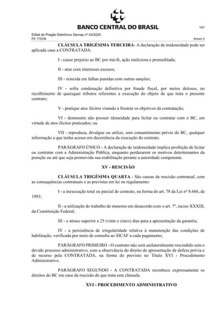 Edital de Pregão Eletrônico Demap nº 43/2020
PE 175236 Anexo 4
141
CLÁUSULA TRIGÉSIMA TERCEIRA- A declaração de inidoneidade pode ser
aplicada caso a CONTRATADA:
I - cause prejuízo ao BC por má-fé, ação maliciosa e premeditada;
II - atue com interesses escusos;
III - reincida em falhas punidas com outras sanções;
IV - sofra condenação definitiva por fraude fiscal, por meios dolosos, no
recolhimento de quaisquer tributos referentes a execução do objeto de que trata o presente
contrato;
V - pratique atos ilícitos visando a frustrar os objetivos da contratação;
VI - demonstre não possuir idoneidade para licitar ou contratar com o BC, em
virtude de atos ilícitos praticados; ou
VII - reproduza, divulgue ou utilize, sem consentimento prévio do BC, qualquer
informação a que tenha acesso em decorrência da execução do contrato.
PARÁGRAFO ÚNICO - A declaração de inidoneidade implica proibição de licitar
ou contratar com a Administração Pública, enquanto perdurarem os motivos determinantes da
punição ou até que seja promovida sua reabilitação perante a autoridade competente.
XV - RESCISÃO
CLÁUSULA TRIGÉSIMA QUARTA - São causas de rescisão contratual, com
as consequências contratuais e as previstas em lei ou regulamento:
I - a inexecução total ou parcial do contrato, na forma do art. 78 da Lei no
8.666, de
1993;
II - a utilização do trabalho de menores em desacordo com o art. 7º, inciso XXXIII,
da Constituição Federal;
III - o atraso superior a 25 (vinte e cinco) dias para a apresentação da garantia;
IV - a persistência de irregularidade relativa à manutenção das condições de
habilitação, verificada por meio de consulta ao SICAF a cada pagamento;
PARÁGRAFO PRIMEIRO - O contrato não será unilateralmente rescindido sem o
devido processo administrativo, com a observância do direito de apresentação de defesa prévia e
de recurso pela CONTRATADA, na forma do previsto no Título XVI - Procedimento
Administrativo.
PARÁGRAFO SEGUNDO - A CONTRATADA reconhece expressamente os
direitos do BC em caso da rescisão de que trata esta cláusula.
XVI - PROCEDIMENTO ADMINISTRATIVO
 