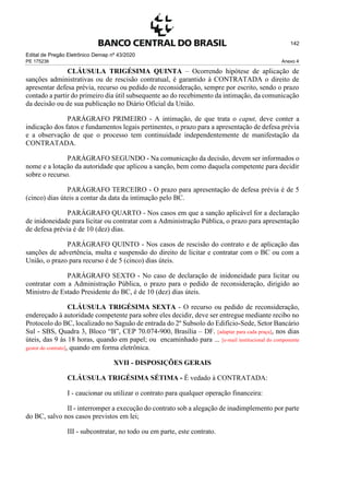 Edital de Pregão Eletrônico Demap nº 43/2020
PE 175236 Anexo 4
142
CLÁUSULA TRIGÉSIMA QUINTA – Ocorrendo hipótese de aplicação de
sanções administrativas ou de rescisão contratual, é garantido à CONTRATADA o direito de
apresentar defesa prévia, recurso ou pedido de reconsideração, sempre por escrito, sendo o prazo
contado a partir do primeiro dia útil subsequente ao do recebimento da intimação, da comunicação
da decisão ou de sua publicação no Diário Oficial da União.
PARÁGRAFO PRIMEIRO - A intimação, de que trata o caput, deve conter a
indicação dos fatos e fundamentos legais pertinentes, o prazo para a apresentação de defesa prévia
e a observação de que o processo tem continuidade independentemente de manifestação da
CONTRATADA.
PARÁGRAFO SEGUNDO - Na comunicação da decisão, devem ser informados o
nome e a lotação da autoridade que aplicou a sanção, bem como daquela competente para decidir
sobre o recurso.
PARÁGRAFO TERCEIRO - O prazo para apresentação de defesa prévia é de 5
(cinco) dias úteis a contar da data da intimação pelo BC.
PARÁGRAFO QUARTO - Nos casos em que a sanção aplicável for a declaração
de inidoneidade para licitar ou contratar com a Administração Pública, o prazo para apresentação
de defesa prévia é de 10 (dez) dias.
PARÁGRAFO QUINTO - Nos casos de rescisão do contrato e de aplicação das
sanções de advertência, multa e suspensão do direito de licitar e contratar com o BC ou com a
União, o prazo para recurso é de 5 (cinco) dias úteis.
PARÁGRAFO SEXTO - No caso de declaração de inidoneidade para licitar ou
contratar com a Administração Pública, o prazo para o pedido de reconsideração, dirigido ao
Ministro de Estado Presidente do BC, é de 10 (dez) dias úteis.
CLÁUSULA TRIGÉSIMA SEXTA - O recurso ou pedido de reconsideração,
endereçado à autoridade competente para sobre eles decidir, deve ser entregue mediante recibo no
Protocolo do BC, localizado no Saguão de entrada do 2º Subsolo do Edifício-Sede, Setor Bancário
Sul - SBS, Quadra 3, Bloco “B”, CEP 70.074-900, Brasília – DF. [adaptar para cada praça], nos dias
úteis, das 9 às 18 horas, quando em papel; ou encaminhado para ... [e-mail institucional do componente
gestor do contrato], quando em forma eletrônica.
XVII - DISPOSIÇÕES GERAIS
CLÁUSULA TRIGÉSIMA SÉTIMA - É vedado à CONTRATADA:
I - caucionar ou utilizar o contrato para qualquer operação financeira:
II - interromper a execução do contrato sob a alegação de inadimplemento por parte
do BC, salvo nos casos previstos em lei;
III - subcontratar, no todo ou em parte, este contrato.
 