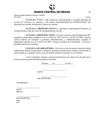 Edital de Pregão Eletrônico Demap nº 43/2020
PE 175236 Anexo 4
143
PARÁRAFO ÚNICO - Não caracteriza subcontratação a eventual utilização de
serviços de terceiros, às expensas e sob inteira responsabilidade da CONTRATADA, que
permitam-na executar diretamente o objeto do contrato.
CLÁUSULA TRIGÉSIMA OITAVA - Quaisquer comunicações referentes ao
contrato devem se dar por troca de correspondências escritas.
CLÁUSULA TRIGÉSIMA NONA - Os casos omissos serão decididos pelo BC,
segundo as disposições contidas na Lei nº 8.666, de 1993, na Lei nº 10.520, de 2002 e demais
normas federais de licitações e contratos administrativos e, subsidiariamente, segundo as
disposições contidas na Lei nº 8.078, de 1990 - Código de Defesa do Consumidor - e normas e
princípios gerais dos contratos.
CLÁUSULA QUADRAGÉSIMA - Fica eleito o foro da Justiça Federal da Seção
Judiciária do Distrito Federal para a solução de questões oriundas deste contrato, renunciando as
partes, desde já, a qualquer outro a que, porventura, tenham ou possam vir a ter direito.
Assim contratados, firmam o presente instrumento em 2 (duas) vias de igual teor e
forma, na presença das testemunhas abaixo assinadas.
Brasília, ___ de __________ de 20(...).
______________________________
pelo BC
______________________________
pela CONTRATADA
TESTEMUNHAS:
____________________________
pelo BC
Matrícula:
____________________________
pela CONTRATADA
Nome:
CPF:
 